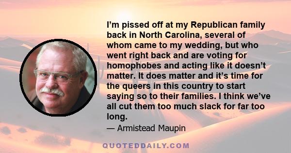 I’m pissed off at my Republican family back in North Carolina, several of whom came to my wedding, but who went right back and are voting for homophobes and acting like it doesn’t matter. It does matter and it’s time