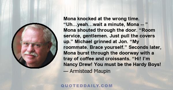 Mona knocked at the wrong time. “Uh…yeah…wait a minute, Mona -- ” Mona shouted through the door. “Room service, gentlemen. Just pull the covers up.” Michael grinned at Jon. “My roommate. Brace yourself.” Seconds later,