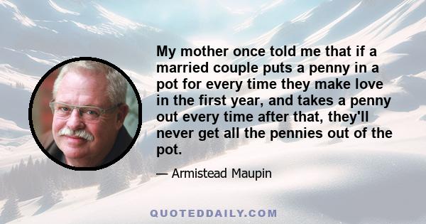 My mother once told me that if a married couple puts a penny in a pot for every time they make love in the first year, and takes a penny out every time after that, they'll never get all the pennies out of the pot.