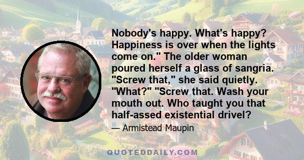 Nobody's happy. What's happy? Happiness is over when the lights come on. The older woman poured herself a glass of sangria. Screw that, she said quietly. What? Screw that. Wash your mouth out. Who taught you that