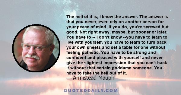 The hell of it is, I know the answer. The answer is that you never, ever, rely on another person for your peace of mind. If you do, you're screwed but good. Not right away, maybe, but sooner or later. You have to -- I