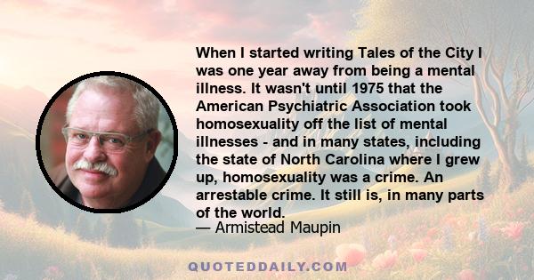 When I started writing Tales of the City I was one year away from being a mental illness. It wasn't until 1975 that the American Psychiatric Association took homosexuality off the list of mental illnesses - and in many