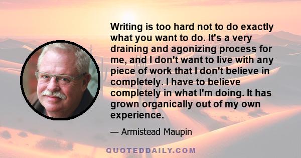 Writing is too hard not to do exactly what you want to do. It's a very draining and agonizing process for me, and I don't want to live with any piece of work that I don't believe in completely. I have to believe