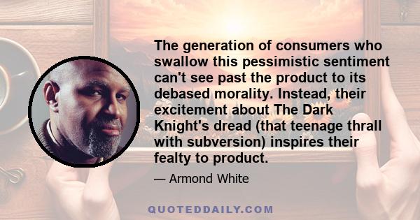 The generation of consumers who swallow this pessimistic sentiment can't see past the product to its debased morality. Instead, their excitement about The Dark Knight's dread (that teenage thrall with subversion)