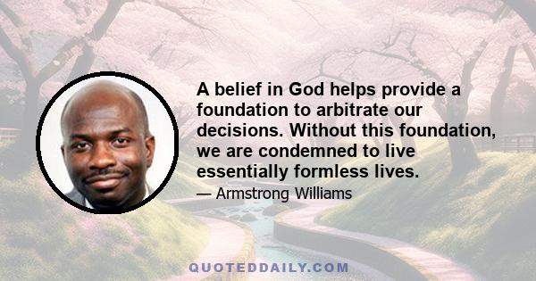 A belief in God helps provide a foundation to arbitrate our decisions. Without this foundation, we are condemned to live essentially formless lives.