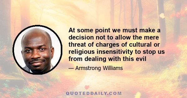 At some point we must make a decision not to allow the mere threat of charges of cultural or religious insensitivity to stop us from dealing with this evil