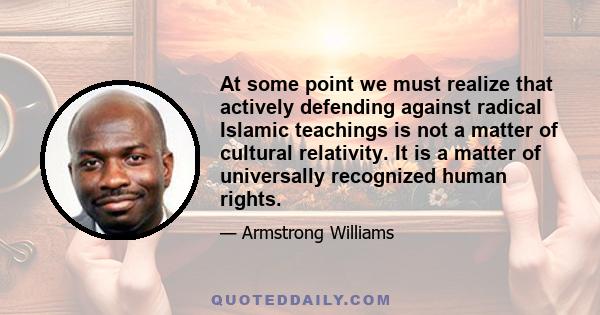 At some point we must realize that actively defending against radical Islamic teachings is not a matter of cultural relativity. It is a matter of universally recognized human rights.