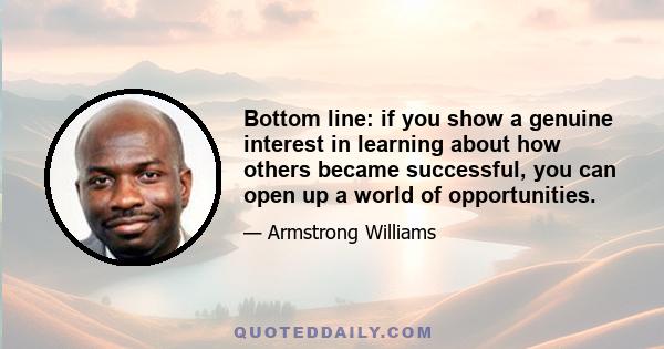 Bottom line: if you show a genuine interest in learning about how others became successful, you can open up a world of opportunities.