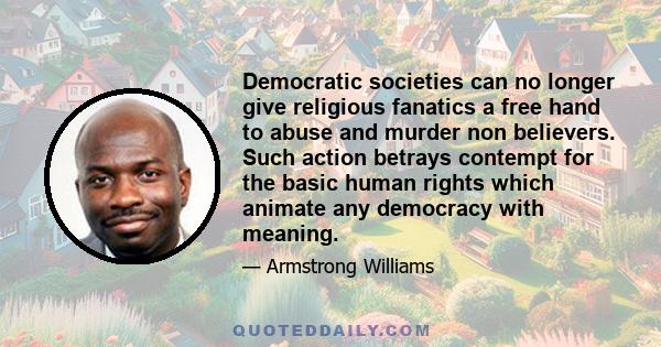 Democratic societies can no longer give religious fanatics a free hand to abuse and murder non believers. Such action betrays contempt for the basic human rights which animate any democracy with meaning.