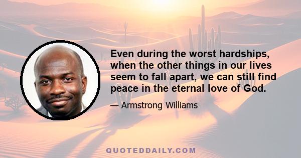 Even during the worst hardships, when the other things in our lives seem to fall apart, we can still find peace in the eternal love of God.