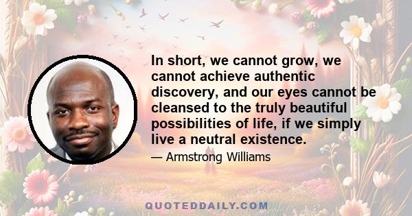 In short, we cannot grow, we cannot achieve authentic discovery, and our eyes cannot be cleansed to the truly beautiful possibilities of life, if we simply live a neutral existence.