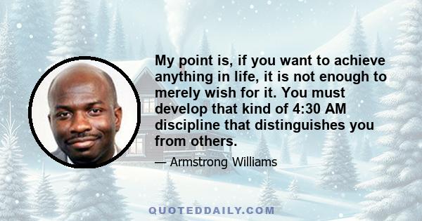 My point is, if you want to achieve anything in life, it is not enough to merely wish for it. You must develop that kind of 4:30 AM discipline that distinguishes you from others.