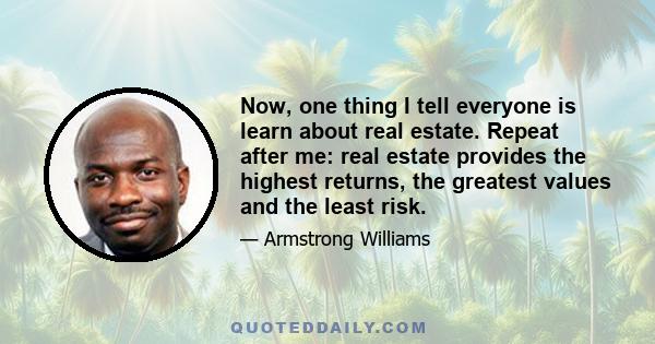 Now, one thing I tell everyone is learn about real estate. Repeat after me: real estate provides the highest returns, the greatest values and the least risk.