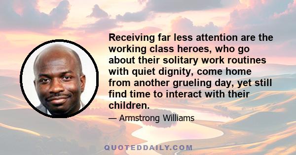 Receiving far less attention are the working class heroes, who go about their solitary work routines with quiet dignity, come home from another grueling day, yet still find time to interact with their children.