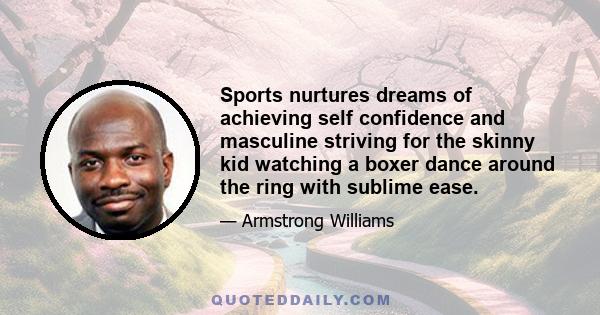 Sports nurtures dreams of achieving self confidence and masculine striving for the skinny kid watching a boxer dance around the ring with sublime ease.