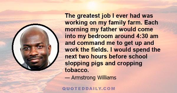 The greatest job I ever had was working on my family farm. Each morning my father would come into my bedroom around 4:30 am and command me to get up and work the fields. I would spend the next two hours before school