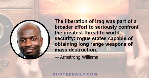 The liberation of Iraq was part of a broader effort to seriously confront the greatest threat to world security: rogue states capable of obtaining long range weapons of mass destruction.