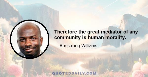 Therefore the great mediator of any community is human morality.