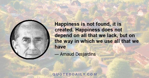 Happiness is not found, it is created. Happiness does not depend on all that we lack, but on the way in which we use all that we have