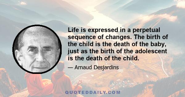 Life is expressed in a perpetual sequence of changes. The birth of the child is the death of the baby, just as the birth of the adolescent is the death of the child.