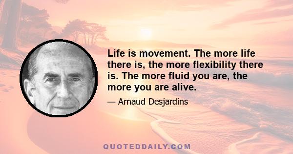 Life is movement. The more life there is, the more flexibility there is. The more fluid you are, the more you are alive.