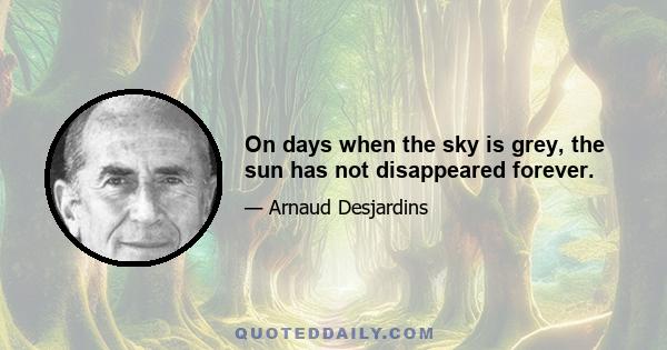 On days when the sky is grey, the sun has not disappeared forever.