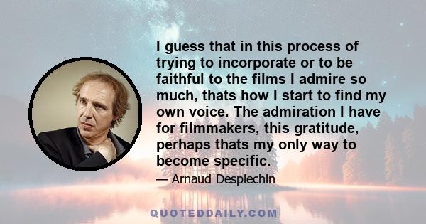 I guess that in this process of trying to incorporate or to be faithful to the films I admire so much, thats how I start to find my own voice. The admiration I have for filmmakers, this gratitude, perhaps thats my only