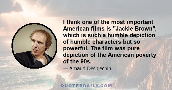 I think one of the most important American films is Jackie Brown, which is such a humble depiction of humble characters but so powerful. The film was pure depiction of the American poverty of the 90s.