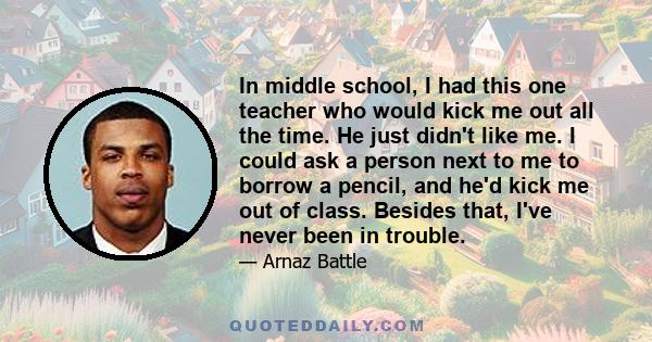 In middle school, I had this one teacher who would kick me out all the time. He just didn't like me. I could ask a person next to me to borrow a pencil, and he'd kick me out of class. Besides that, I've never been in