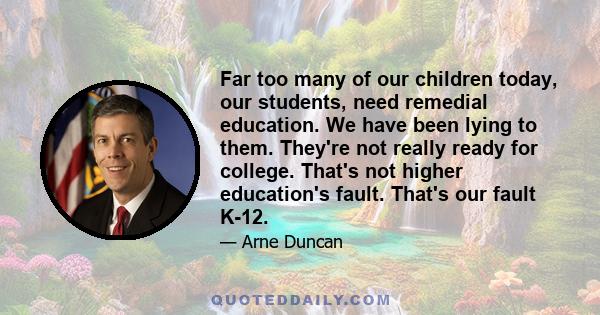 Far too many of our children today, our students, need remedial education. We have been lying to them. They're not really ready for college. That's not higher education's fault. That's our fault K-12.