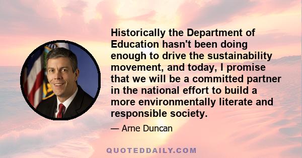 Historically the Department of Education hasn't been doing enough to drive the sustainability movement, and today, I promise that we will be a committed partner in the national effort to build a more environmentally