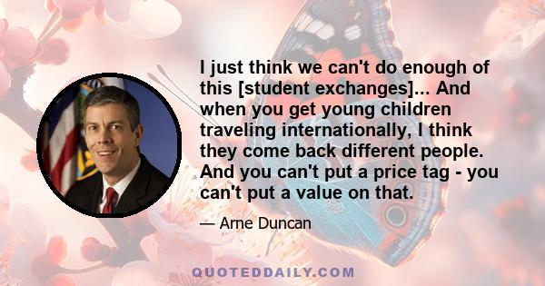 I just think we can't do enough of this [student exchanges]... And when you get young children traveling internationally, I think they come back different people. And you can't put a price tag - you can't put a value on 