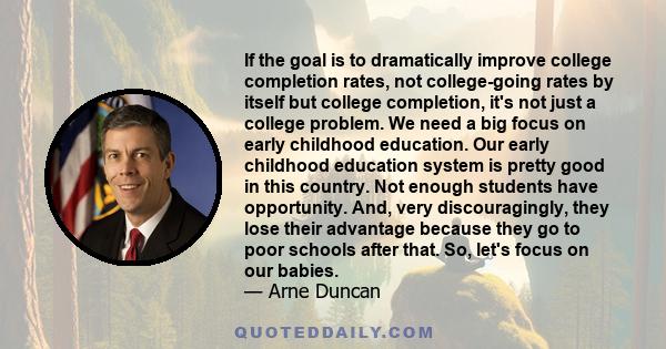 If the goal is to dramatically improve college completion rates, not college-going rates by itself but college completion, it's not just a college problem. We need a big focus on early childhood education. Our early