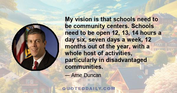 My vision is that schools need to be community centers. Schools need to be open 12, 13, 14 hours a day six, seven days a week, 12 months out of the year, with a whole host of activities, particularly in disadvantaged