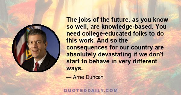 The jobs of the future, as you know so well, are knowledge-based. You need college-educated folks to do this work. And so the consequences for our country are absolutely devastating if we don't start to behave in very