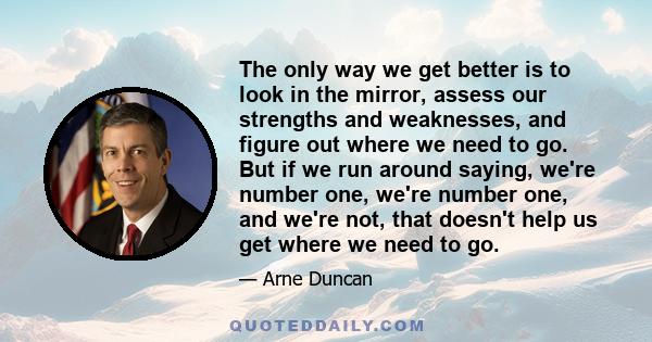 The only way we get better is to look in the mirror, assess our strengths and weaknesses, and figure out where we need to go. But if we run around saying, we're number one, we're number one, and we're not, that doesn't