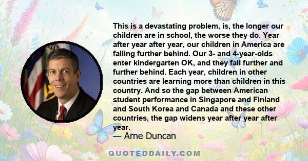 This is a devastating problem, is, the longer our children are in school, the worse they do. Year after year after year, our children in America are falling further behind. Our 3- and 4-year-olds enter kindergarten OK,