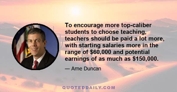 To encourage more top-caliber students to choose teaching, teachers should be paid a lot more, with starting salaries more in the range of $60,000 and potential earnings of as much as $150,000.