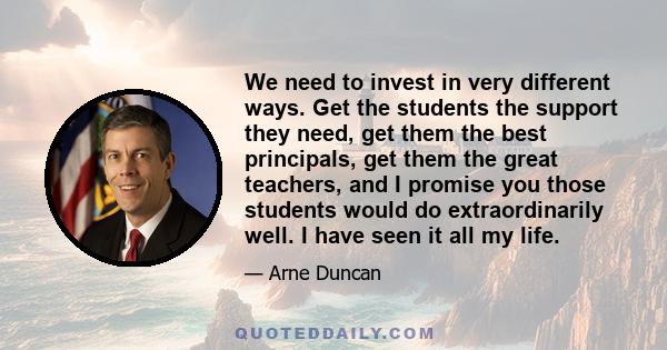 We need to invest in very different ways. Get the students the support they need, get them the best principals, get them the great teachers, and I promise you those students would do extraordinarily well. I have seen it 