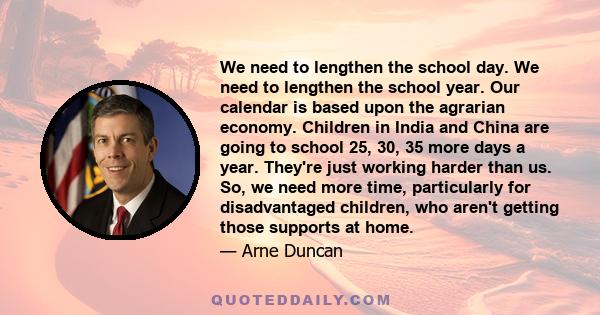 We need to lengthen the school day. We need to lengthen the school year. Our calendar is based upon the agrarian economy. Children in India and China are going to school 25, 30, 35 more days a year. They're just working 