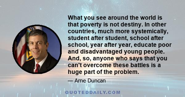 What you see around the world is that poverty is not destiny. In other countries, much more systemically, student after student, school after school, year after year, educate poor and disadvantaged young people. And,