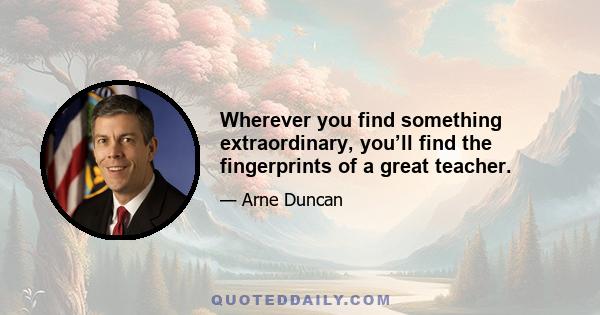 Wherever you find something extraordinary, you’ll find the fingerprints of a great teacher.