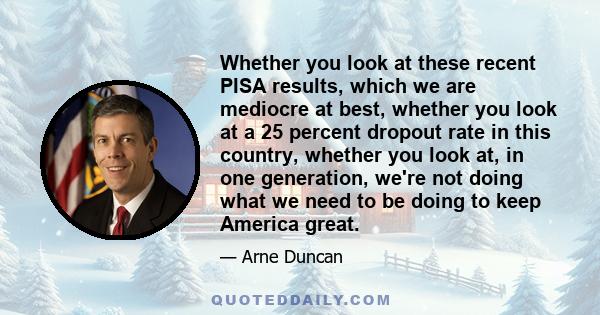 Whether you look at these recent PISA results, which we are mediocre at best, whether you look at a 25 percent dropout rate in this country, whether you look at, in one generation, we're not doing what we need to be