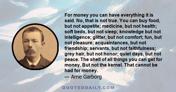 For money you can have everything it is said. No, that is not true. You can buy food, but not appetite; medicine, but not health; soft beds, but not sleep; knowledge but not intelligence; glitter, but not comfort; fun,