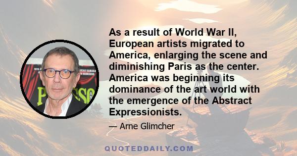 As a result of World War II, European artists migrated to America, enlarging the scene and diminishing Paris as the center. America was beginning its dominance of the art world with the emergence of the Abstract