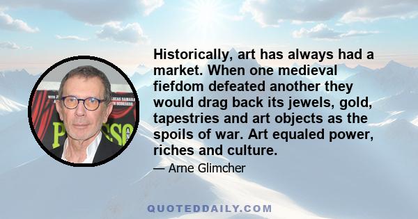 Historically, art has always had a market. When one medieval fiefdom defeated another they would drag back its jewels, gold, tapestries and art objects as the spoils of war. Art equaled power, riches and culture.