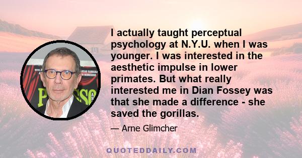 I actually taught perceptual psychology at N.Y.U. when I was younger. I was interested in the aesthetic impulse in lower primates. But what really interested me in Dian Fossey was that she made a difference - she saved