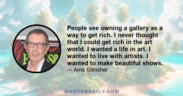 People see owning a gallery as a way to get rich. I never thought that I could get rich in the art world. I wanted a life in art. I wanted to live with artists. I wanted to make beautiful shows.