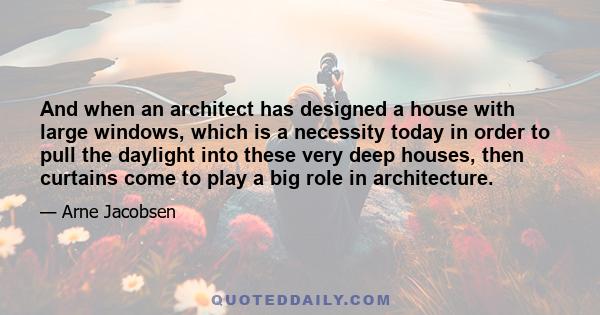 And when an architect has designed a house with large windows, which is a necessity today in order to pull the daylight into these very deep houses, then curtains come to play a big role in architecture.