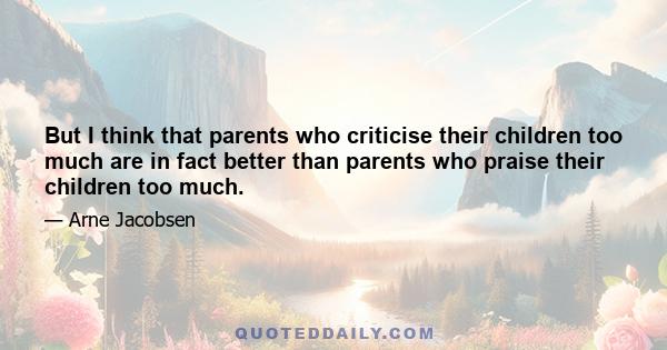 But I think that parents who criticise their children too much are in fact better than parents who praise their children too much.